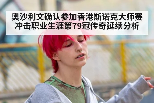 奥沙利文确认参加香港斯诺克大师赛 冲击职业生涯第79冠传奇延续分析