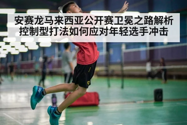 安赛龙马来西亚公开赛卫冕之路解析 控制型打法如何应对年轻选手冲击